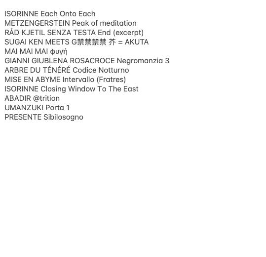 Yerevan Tapes in-depth ISORINNE Each Onto Each METZENGERSTEIN Peak of meditation RÅD KJETIL SENZA TESTA End (excerpt) SUGAI KEN MEETS G禁禁禁禁 芥 = AKUTA MAI MAI MAI φυγή GIANNI GIUBLENA ROSACROCE Negromanzia 3 ARBRE DU TÉNÉRÉ Codice Notturno MISE EN ABYME Intervallo (Fratres) ISORI